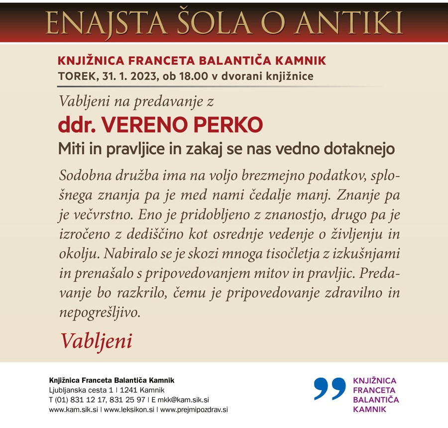 Vabljeni na predavanje z ddr. VERENO PERKO Miti in pravljice in zakaj se nas vedno dotaknejo Sodobna družba ima na voljo brezmejno podatkov, splošnega znanja pa je med nami čedalje manj. Znanje pa je večvrstno. Eno je pridobljeno z znanostjo, drugo pa je izročeno z dediščino kot osrednje vedenje o življenju in okolju. Nabiralo se je skozi mnoga tisočletja z izkušnjami in prenašalo s pripovedovanjem mitov in pravljic. Predavanje bo razkrilo, čemu je pripovedovanje zdravilno in nepogrešljivo.